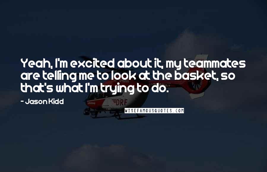 Jason Kidd Quotes: Yeah, I'm excited about it, my teammates are telling me to look at the basket, so that's what I'm trying to do.