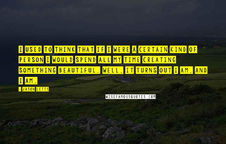 Jason Letts Quotes: I used to think that if I were a certain kind of person I would spend all my time creating something beautiful. Well, it turns out I am, and I am.