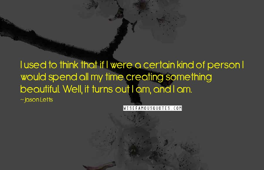 Jason Letts Quotes: I used to think that if I were a certain kind of person I would spend all my time creating something beautiful. Well, it turns out I am, and I am.