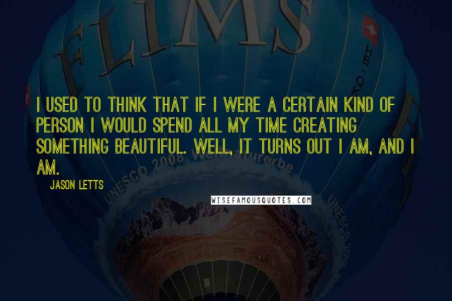 Jason Letts Quotes: I used to think that if I were a certain kind of person I would spend all my time creating something beautiful. Well, it turns out I am, and I am.