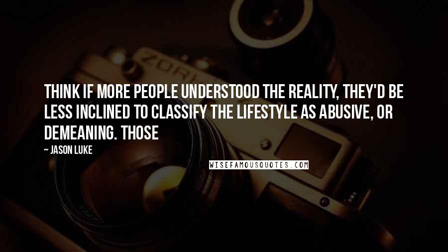 Jason Luke Quotes: think if more people understood the reality, they'd be less inclined to classify the lifestyle as abusive, or demeaning. Those