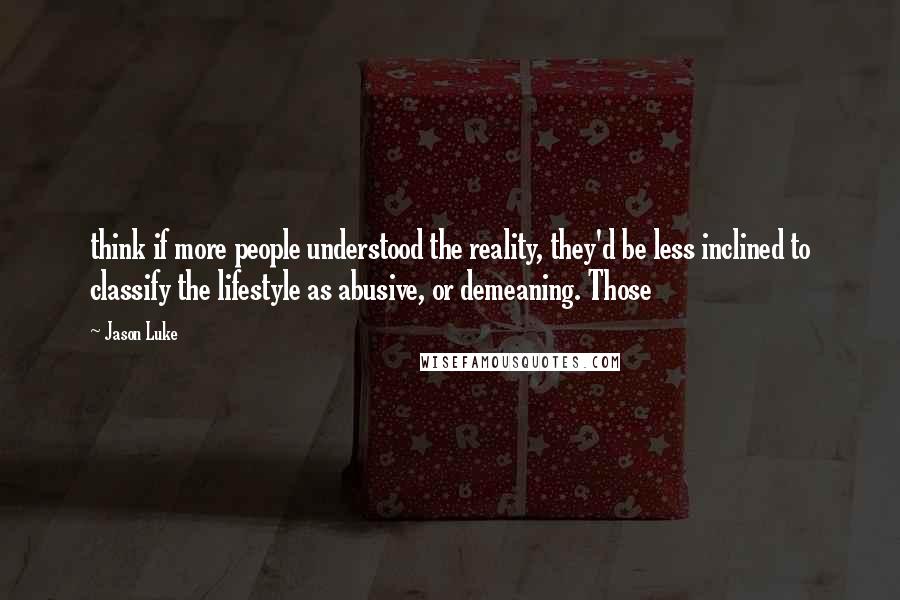 Jason Luke Quotes: think if more people understood the reality, they'd be less inclined to classify the lifestyle as abusive, or demeaning. Those