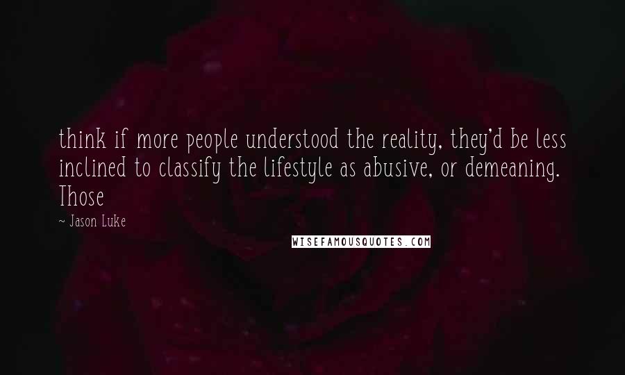 Jason Luke Quotes: think if more people understood the reality, they'd be less inclined to classify the lifestyle as abusive, or demeaning. Those