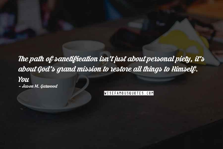 Jason M. Garwood Quotes: The path of sanctification isn't just about personal piety, it's about God's grand mission to restore all things to Himself. You