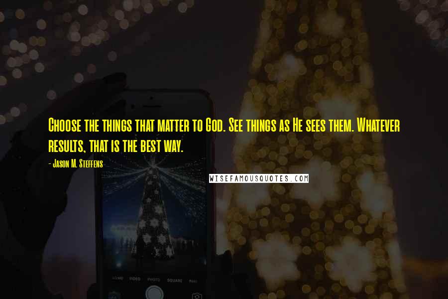 Jason M. Steffens Quotes: Choose the things that matter to God. See things as He sees them. Whatever results, that is the best way.