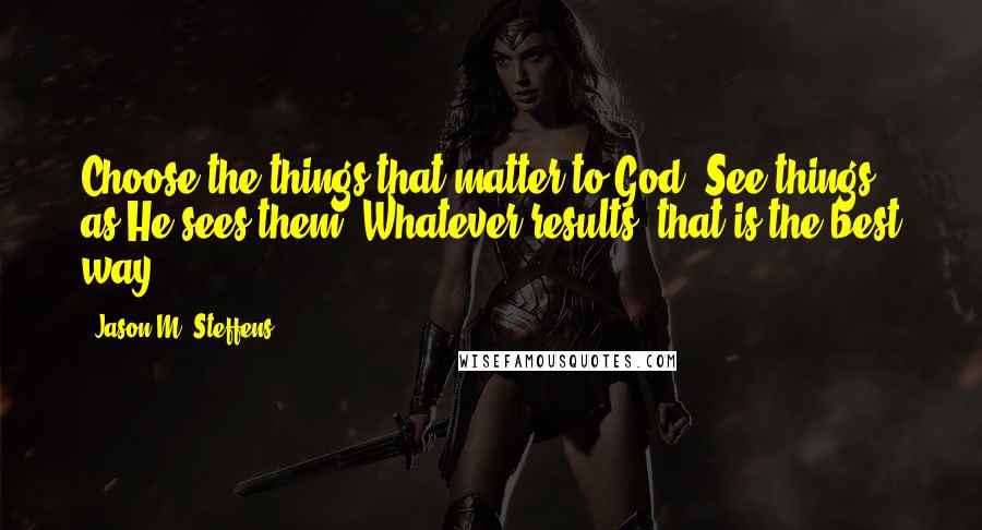 Jason M. Steffens Quotes: Choose the things that matter to God. See things as He sees them. Whatever results, that is the best way.