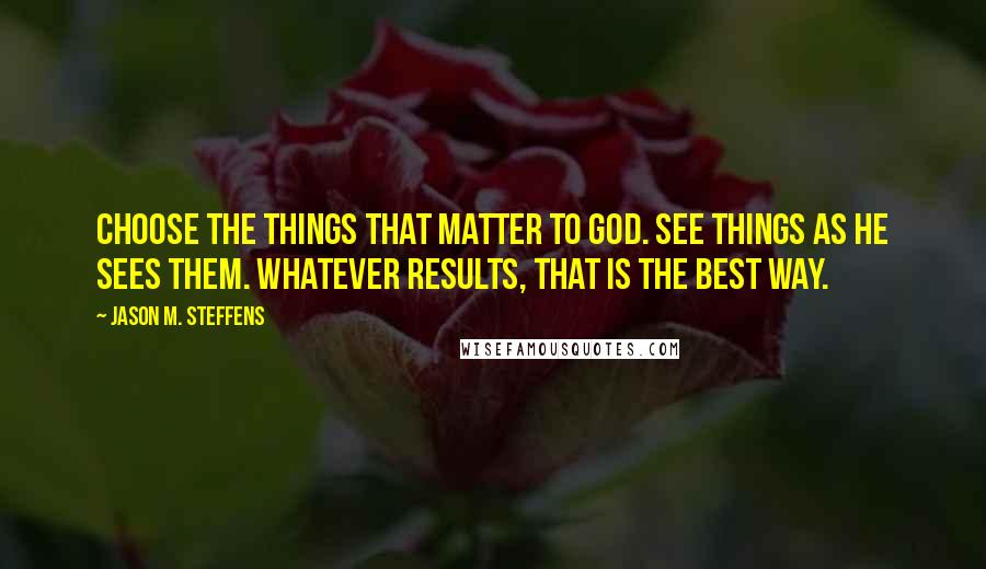 Jason M. Steffens Quotes: Choose the things that matter to God. See things as He sees them. Whatever results, that is the best way.