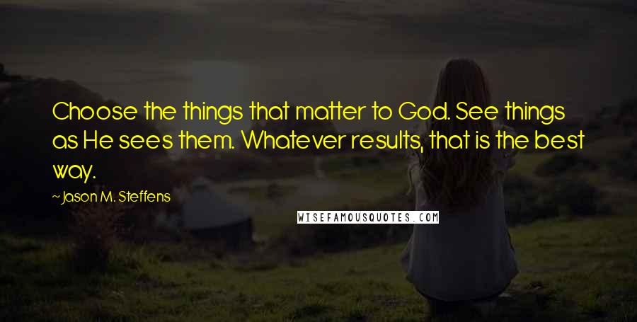 Jason M. Steffens Quotes: Choose the things that matter to God. See things as He sees them. Whatever results, that is the best way.