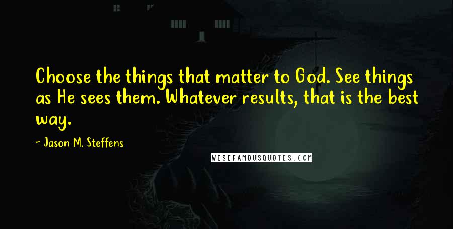 Jason M. Steffens Quotes: Choose the things that matter to God. See things as He sees them. Whatever results, that is the best way.