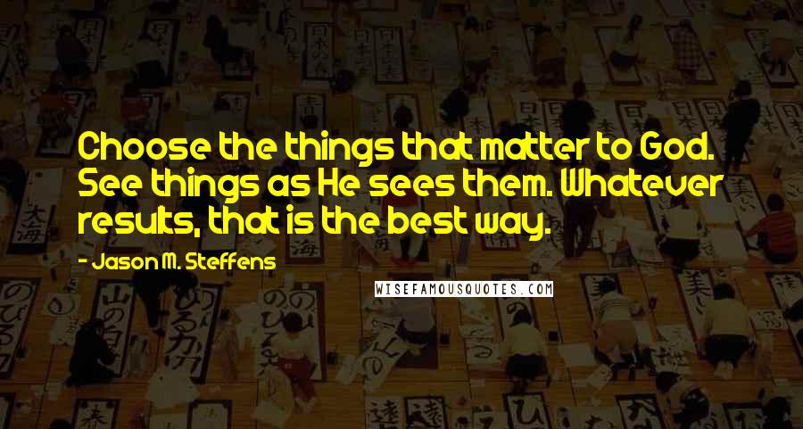 Jason M. Steffens Quotes: Choose the things that matter to God. See things as He sees them. Whatever results, that is the best way.