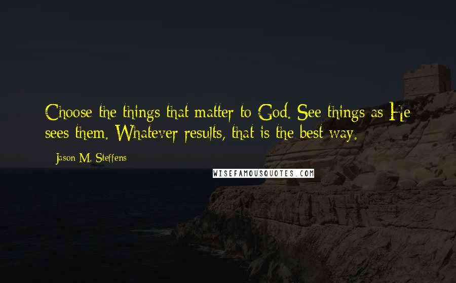 Jason M. Steffens Quotes: Choose the things that matter to God. See things as He sees them. Whatever results, that is the best way.