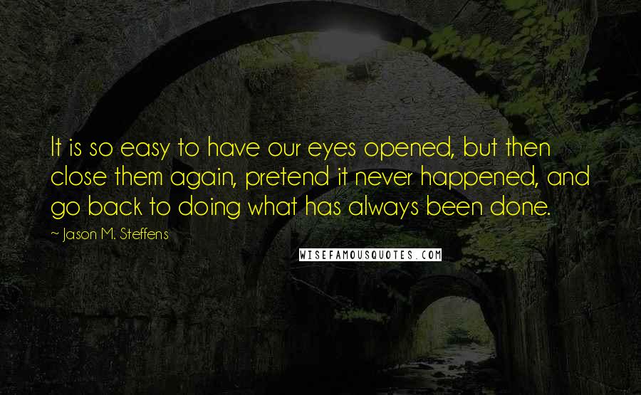 Jason M. Steffens Quotes: It is so easy to have our eyes opened, but then close them again, pretend it never happened, and go back to doing what has always been done.