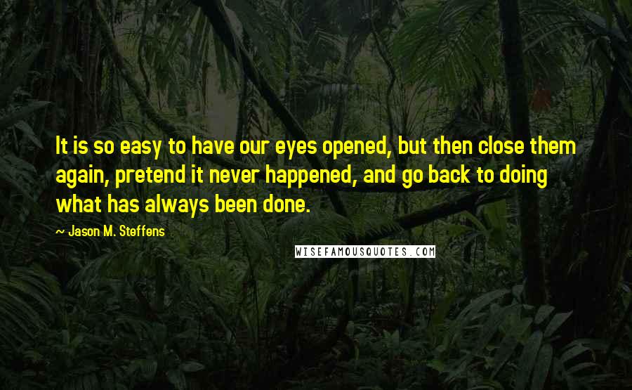 Jason M. Steffens Quotes: It is so easy to have our eyes opened, but then close them again, pretend it never happened, and go back to doing what has always been done.