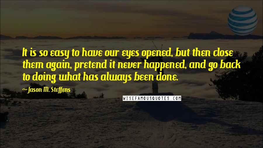 Jason M. Steffens Quotes: It is so easy to have our eyes opened, but then close them again, pretend it never happened, and go back to doing what has always been done.