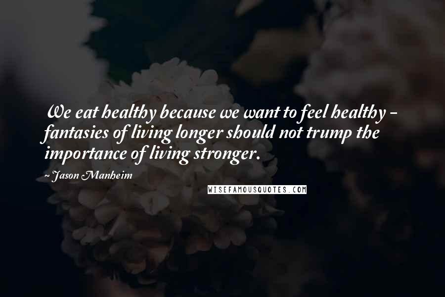 Jason Manheim Quotes: We eat healthy because we want to feel healthy - fantasies of living longer should not trump the importance of living stronger.