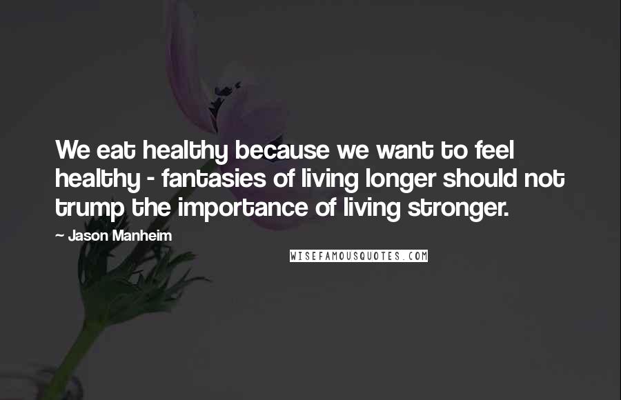 Jason Manheim Quotes: We eat healthy because we want to feel healthy - fantasies of living longer should not trump the importance of living stronger.