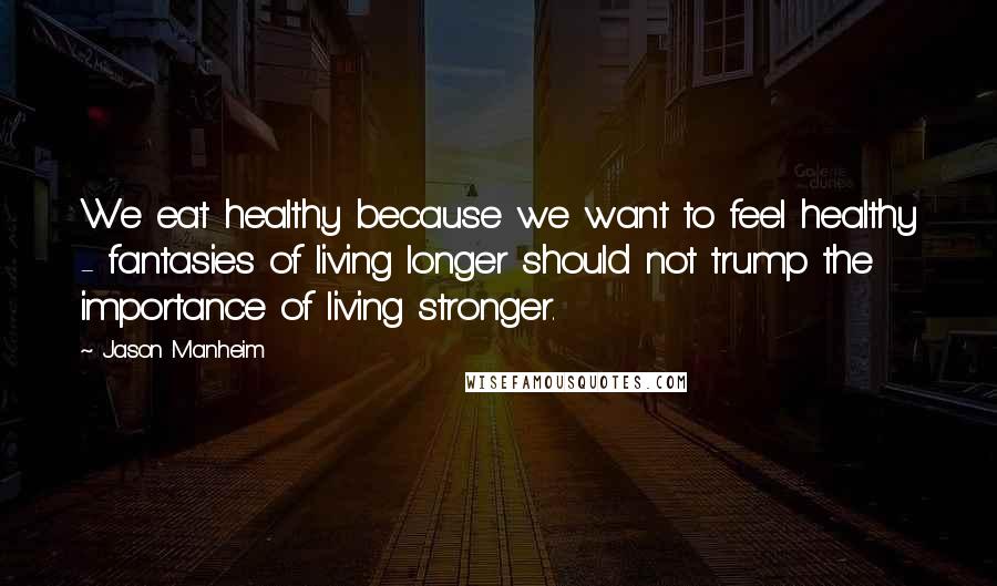 Jason Manheim Quotes: We eat healthy because we want to feel healthy - fantasies of living longer should not trump the importance of living stronger.