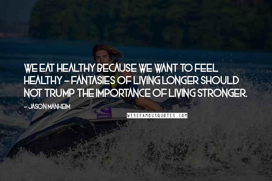 Jason Manheim Quotes: We eat healthy because we want to feel healthy - fantasies of living longer should not trump the importance of living stronger.