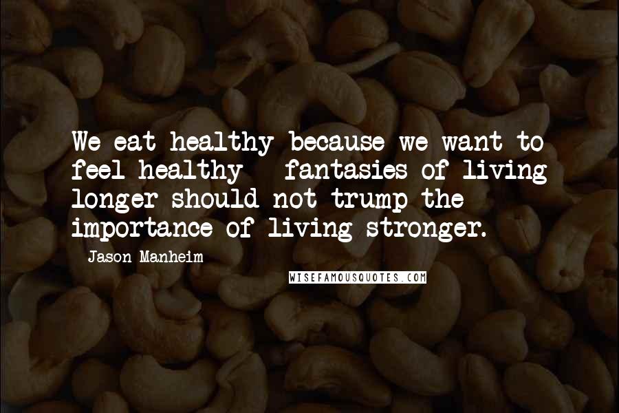 Jason Manheim Quotes: We eat healthy because we want to feel healthy - fantasies of living longer should not trump the importance of living stronger.