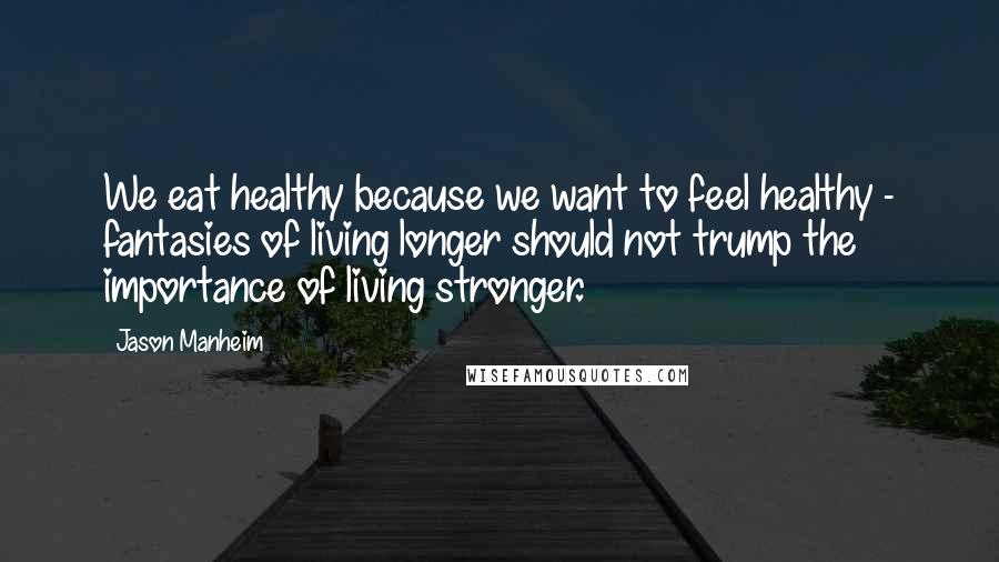 Jason Manheim Quotes: We eat healthy because we want to feel healthy - fantasies of living longer should not trump the importance of living stronger.