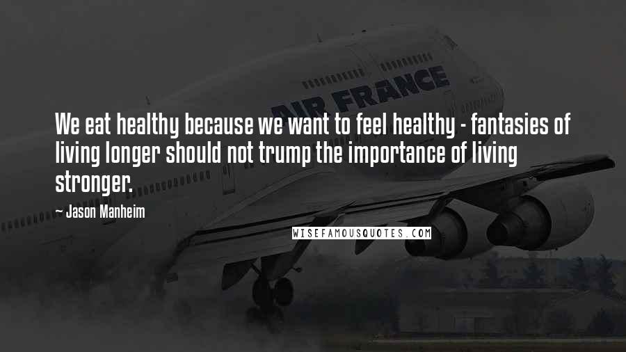 Jason Manheim Quotes: We eat healthy because we want to feel healthy - fantasies of living longer should not trump the importance of living stronger.