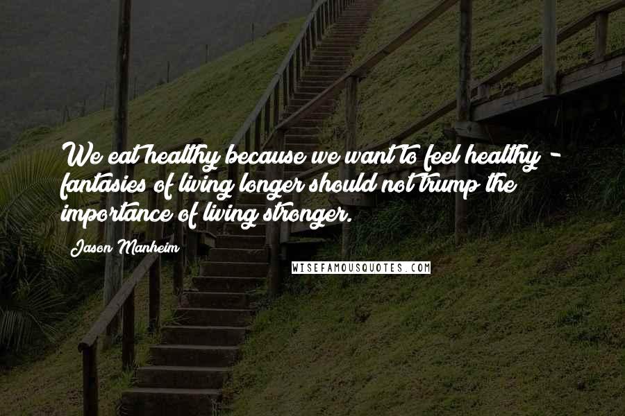 Jason Manheim Quotes: We eat healthy because we want to feel healthy - fantasies of living longer should not trump the importance of living stronger.