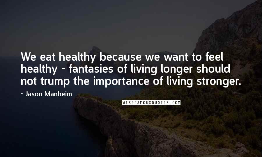 Jason Manheim Quotes: We eat healthy because we want to feel healthy - fantasies of living longer should not trump the importance of living stronger.