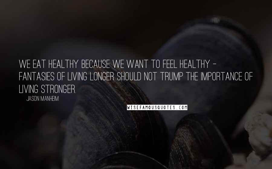 Jason Manheim Quotes: We eat healthy because we want to feel healthy - fantasies of living longer should not trump the importance of living stronger.