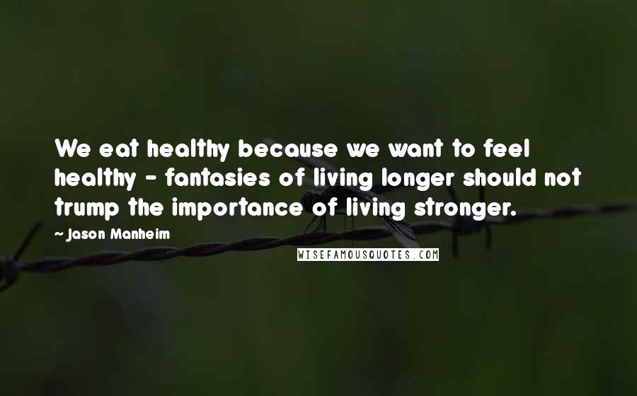 Jason Manheim Quotes: We eat healthy because we want to feel healthy - fantasies of living longer should not trump the importance of living stronger.