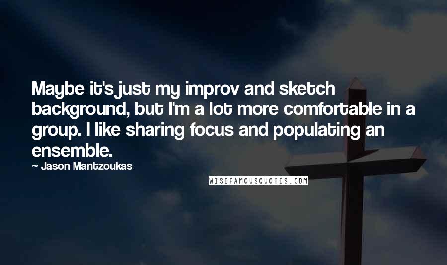 Jason Mantzoukas Quotes: Maybe it's just my improv and sketch background, but I'm a lot more comfortable in a group. I like sharing focus and populating an ensemble.