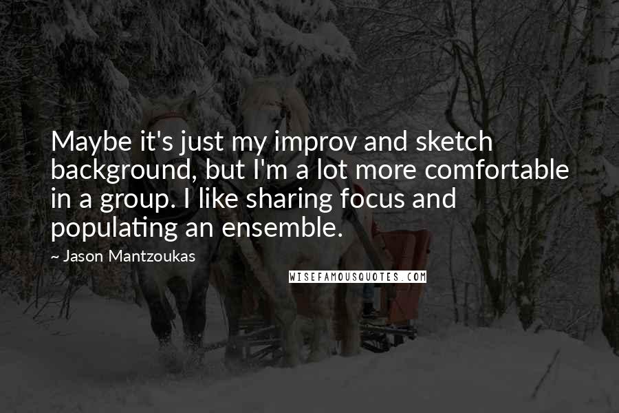 Jason Mantzoukas Quotes: Maybe it's just my improv and sketch background, but I'm a lot more comfortable in a group. I like sharing focus and populating an ensemble.