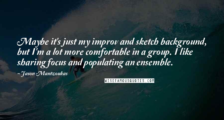 Jason Mantzoukas Quotes: Maybe it's just my improv and sketch background, but I'm a lot more comfortable in a group. I like sharing focus and populating an ensemble.