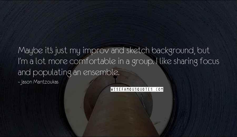 Jason Mantzoukas Quotes: Maybe it's just my improv and sketch background, but I'm a lot more comfortable in a group. I like sharing focus and populating an ensemble.