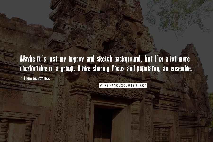 Jason Mantzoukas Quotes: Maybe it's just my improv and sketch background, but I'm a lot more comfortable in a group. I like sharing focus and populating an ensemble.