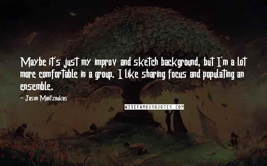 Jason Mantzoukas Quotes: Maybe it's just my improv and sketch background, but I'm a lot more comfortable in a group. I like sharing focus and populating an ensemble.