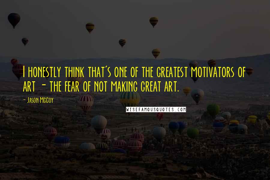 Jason McCoy Quotes: I honestly think that's one of the greatest motivators of art - the fear of not making great art.