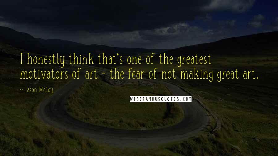 Jason McCoy Quotes: I honestly think that's one of the greatest motivators of art - the fear of not making great art.