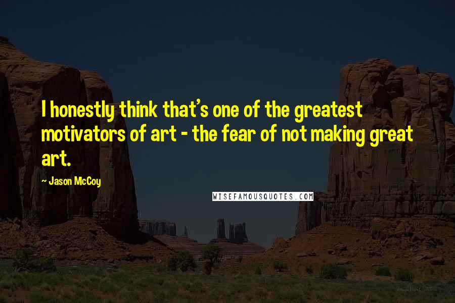 Jason McCoy Quotes: I honestly think that's one of the greatest motivators of art - the fear of not making great art.