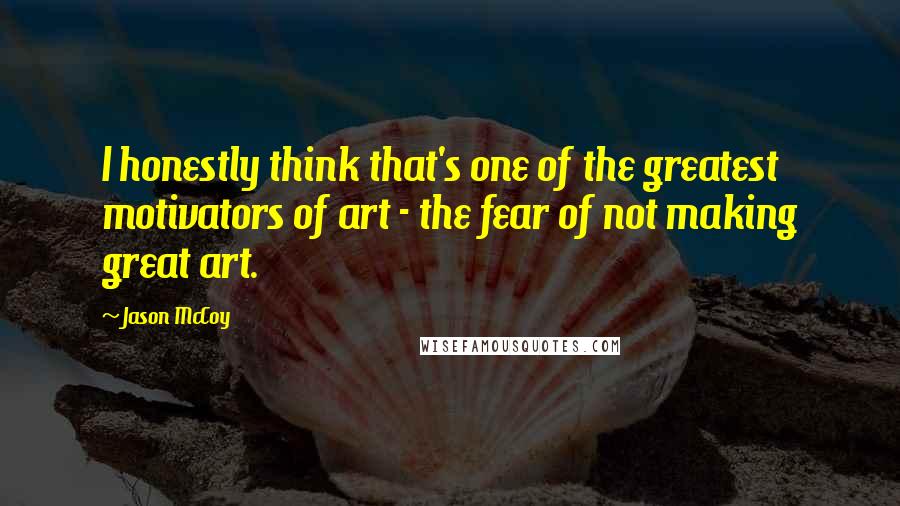 Jason McCoy Quotes: I honestly think that's one of the greatest motivators of art - the fear of not making great art.