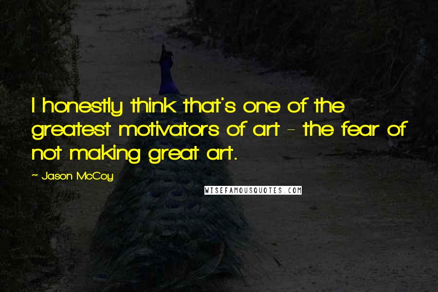 Jason McCoy Quotes: I honestly think that's one of the greatest motivators of art - the fear of not making great art.