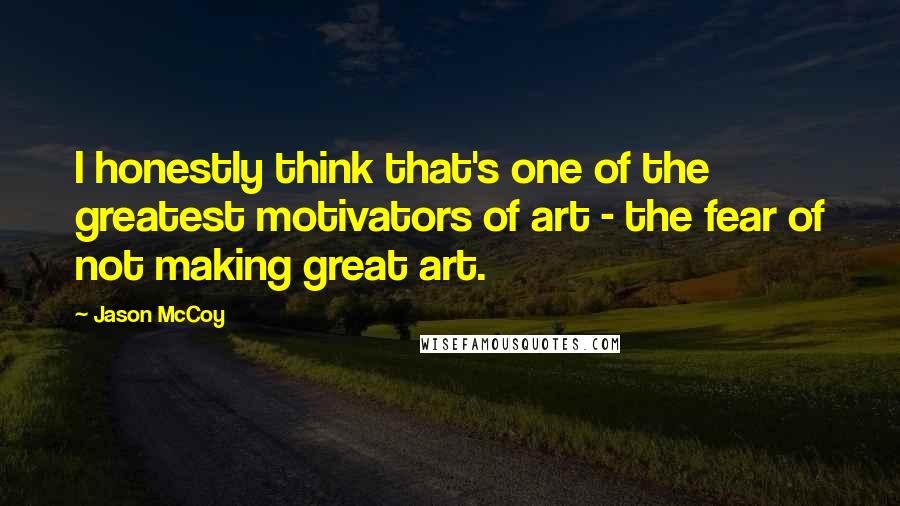 Jason McCoy Quotes: I honestly think that's one of the greatest motivators of art - the fear of not making great art.