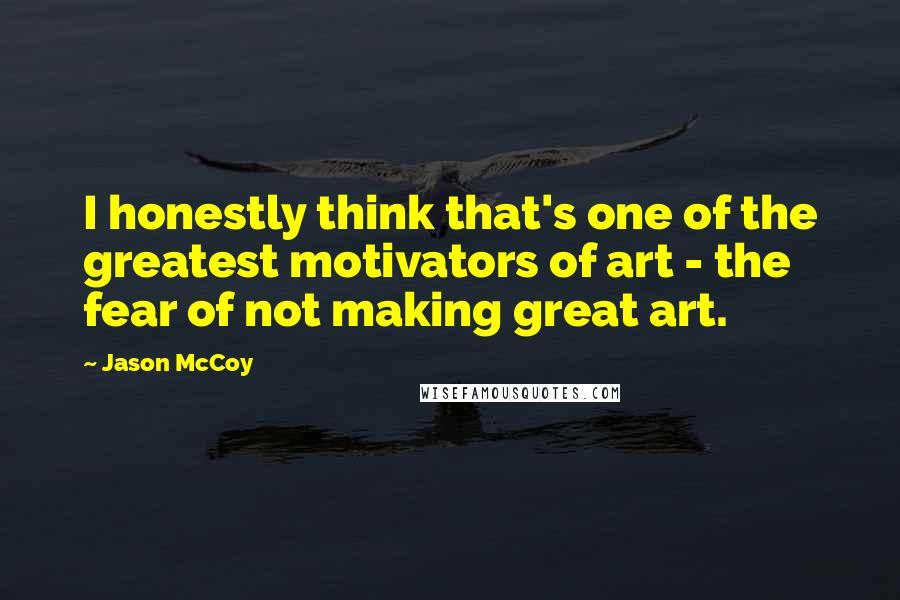 Jason McCoy Quotes: I honestly think that's one of the greatest motivators of art - the fear of not making great art.