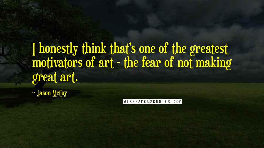 Jason McCoy Quotes: I honestly think that's one of the greatest motivators of art - the fear of not making great art.