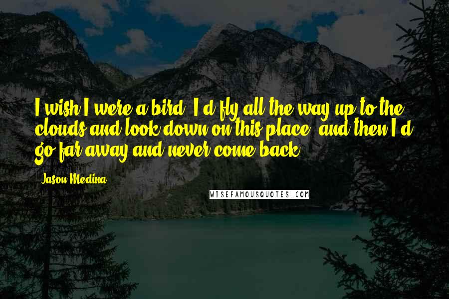 Jason Medina Quotes: I wish I were a bird. I'd fly all the way up to the clouds and look down on this place, and then I'd go far away and never come back.