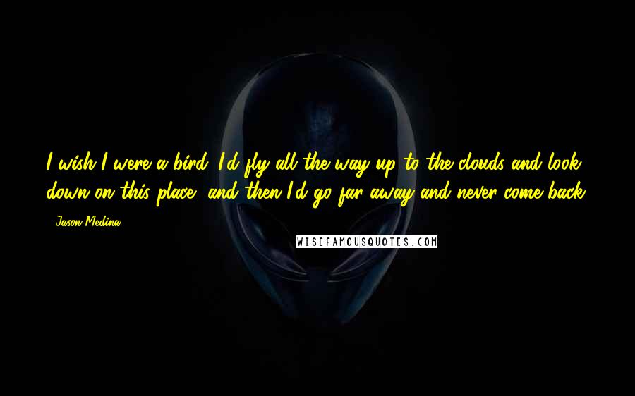 Jason Medina Quotes: I wish I were a bird. I'd fly all the way up to the clouds and look down on this place, and then I'd go far away and never come back.
