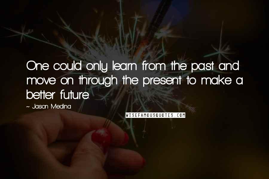 Jason Medina Quotes: One could only learn from the past and move on through the present to make a better future.
