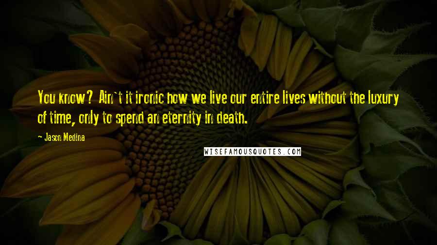 Jason Medina Quotes: You know? Ain't it ironic how we live our entire lives without the luxury of time, only to spend an eternity in death.