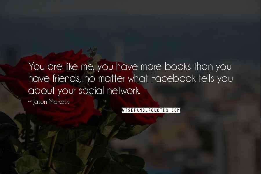 Jason Merkoski Quotes: You are like me, you have more books than you have friends, no matter what Facebook tells you about your social network.