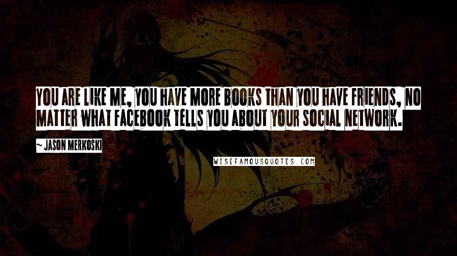 Jason Merkoski Quotes: You are like me, you have more books than you have friends, no matter what Facebook tells you about your social network.