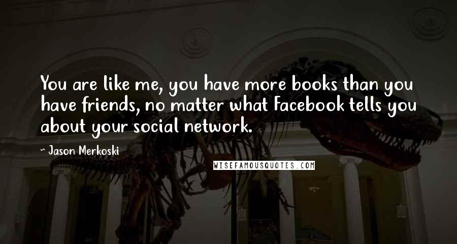 Jason Merkoski Quotes: You are like me, you have more books than you have friends, no matter what Facebook tells you about your social network.